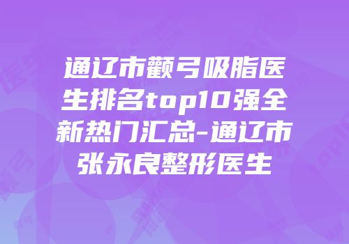 通辽市颧弓吸脂医生排名top10强全新热门汇总-通辽市张永良整形医生