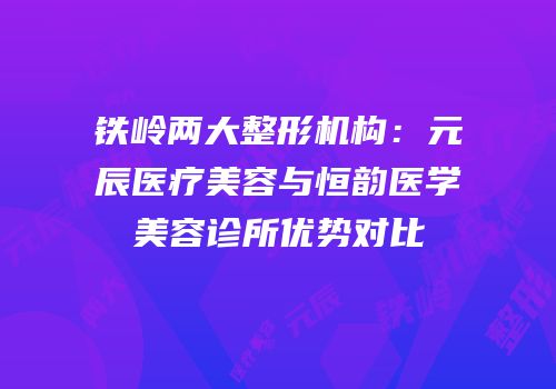 铁岭两大整形机构：元辰医疗美容与恒韵医学美容诊所优势对比