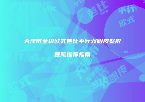 天津市全切欧式芭比平行双眼皮整形医院推荐指南