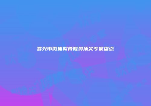 嘉兴市假体软骨隆鼻顶尖专家盘点