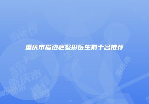 重庆市眉边疤整形医生前十名推荐