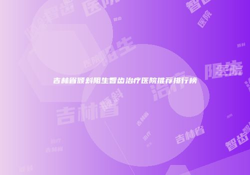 吉林省倾斜阻生智齿治疗医院推荐排行榜