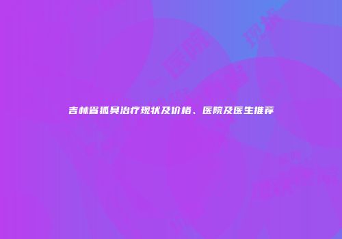 吉林省狐臭治疗现状及价格、医院及医生推荐