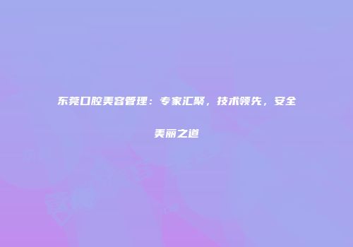 东莞口腔美容管理：专家汇聚，技术领先，安全美丽之道