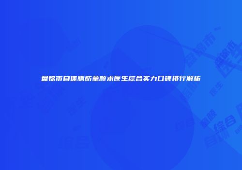 盘锦市自体脂肪童颜术医生综合实力口碑排行解析