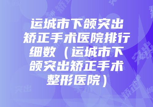 运城市下颌突出矫正手术医院排行细数（运城市下颌突出矫正手术整形医院）