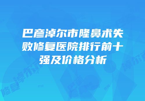 巴彦淖尔市隆鼻术失败修复医院排行前十强及价格分析