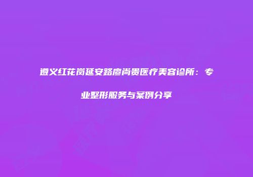 遵义红花岗延安路廖尚贵医疗美容诊所：专业整形服务与案例分享