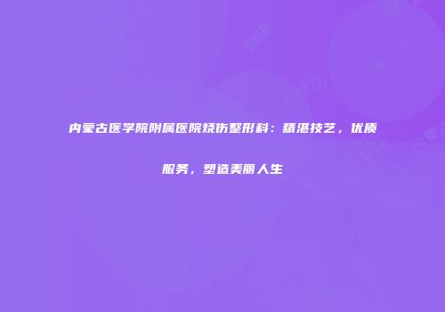 内蒙古医学院附属医院烧伤整形科：精湛技艺，优质服务，塑造美丽人生