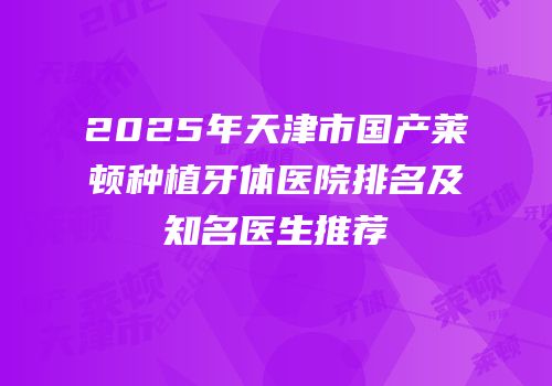 2025年天津市国产莱顿种植牙体医院排名及知名医生推荐