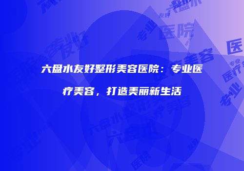 六盘水友好整形美容医院：专业医疗美容，打造美丽新生活