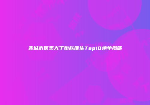晋城市医美光子嫩肤医生Top10榜单揭晓