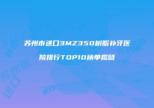 苏州市进口3MZ350树脂补牙医院排行TOP10榜单揭晓