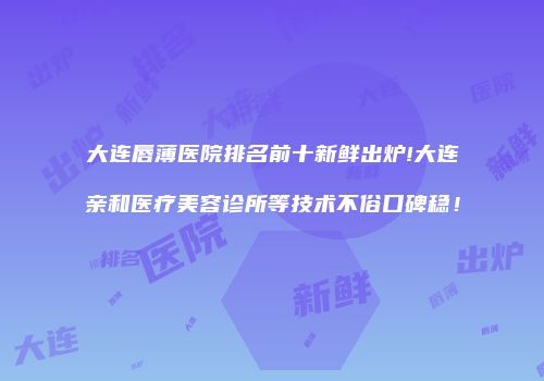 大连唇薄医院排名前十新鲜出炉!大连亲和医疗美容诊所等技术不俗口碑稳！