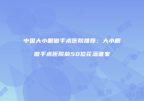 中国大小眼做手术医院推荐：大小眼做手术医院前50位花落谁家