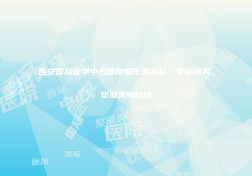 西安国际医学中心医院整形美容科：专业服务，塑造美丽自信