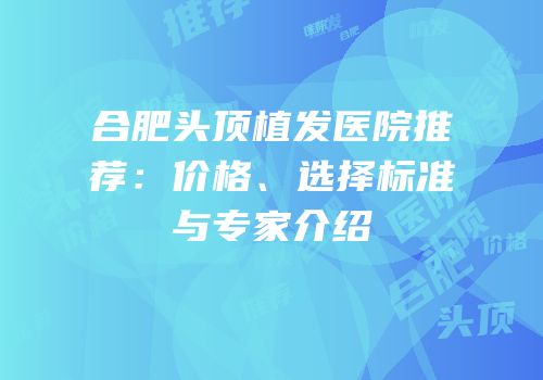 合肥头顶植发医院推荐：价格、选择标准与专家介绍
