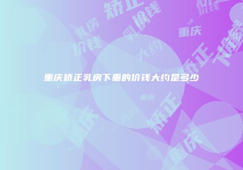 重庆矫正乳房下垂的价钱大约是多少