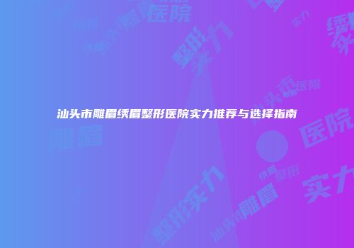 汕头市雕眉绣眉整形医院实力推荐与选择指南