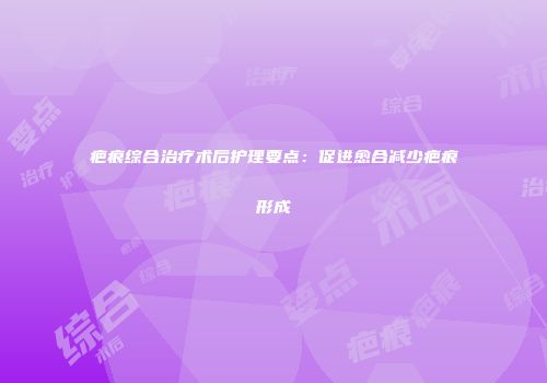 疤痕综合治疗术后护理要点：促进愈合减少疤痕形成