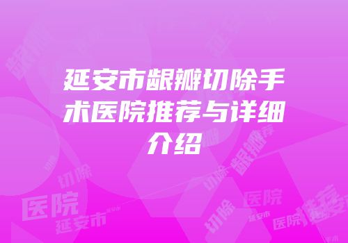 延安市龈瓣切除手术医院推荐与详细介绍