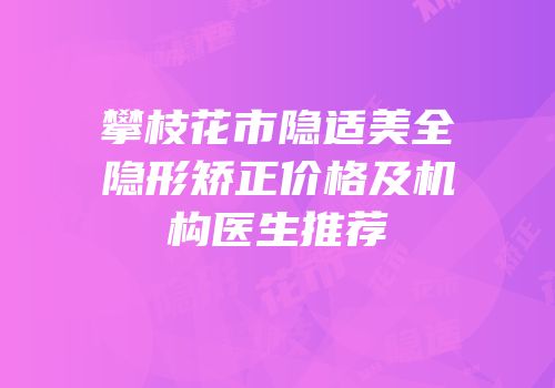 攀枝花市隐适美全隐形矫正价格及机构医生推荐