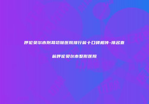 呼伦贝尔市附耳切除医院排行前十口碑相传-排名靠前呼伦贝尔市整形医院