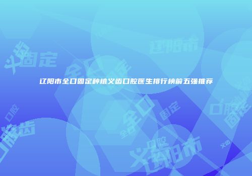 辽阳市全口固定种植义齿口腔医生排行榜前五强推荐