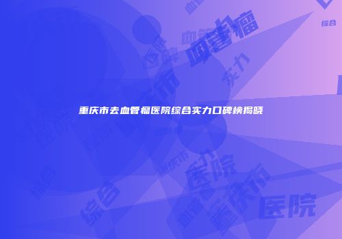 重庆市去血管瘤医院综合实力口碑榜揭晓