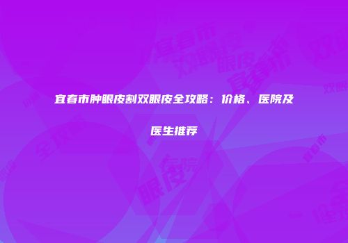 宜春市肿眼皮割双眼皮全攻略：价格、医院及医生推荐