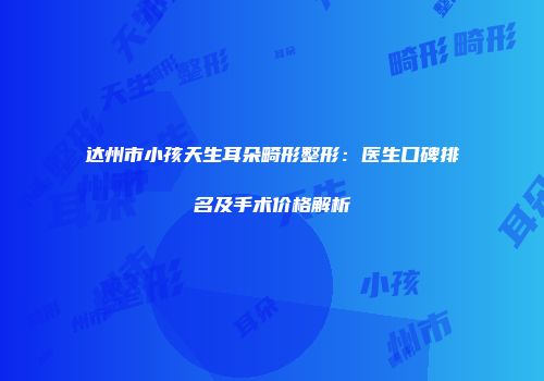 达州市小孩天生耳朵畸形整形：医生口碑排名及手术价格解析
