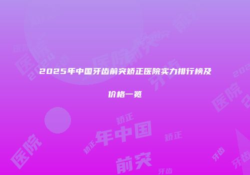 2025年中国牙齿前突矫正医院实力排行榜及价格一览