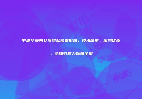 宁波华美妇女医院私密整形科：技术精湛，服务优质，品牌影响力辐射全国