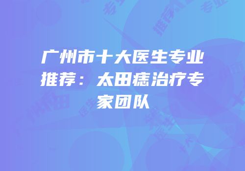 广州市十大医生专业推荐：太田痣治疗专家团队