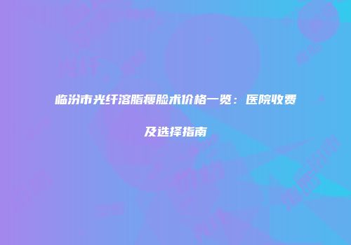 临汾市光纤溶脂瘦脸术价格一览：医院收费及选择指南