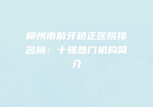 柳州市前牙矫正医院排名榜：十强热门机构简介