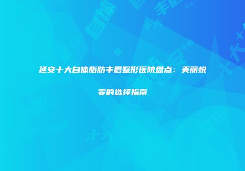 延安十大自体脂肪丰唇整形医院盘点：美丽蜕变的选择指南