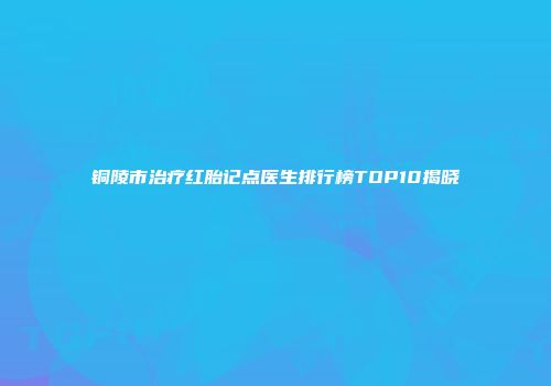 铜陵市治疗红胎记点医生排行榜TOP10揭晓