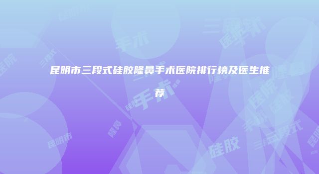昆明市三段式硅胶隆鼻手术医院排行榜及医生推荐