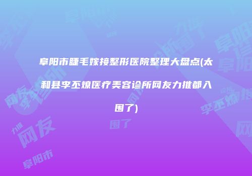 阜阳市睫毛嫁接整形医院整理大盘点(太和县李丕燎医疗美容诊所网友力推都入围了)