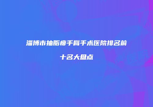 淄博市抽脂瘦手臂手术医院排名前十名大盘点