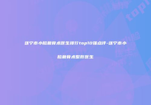 遂宁市小脸磨骨术医生排行top10强点评-遂宁市小脸磨骨术整形医生