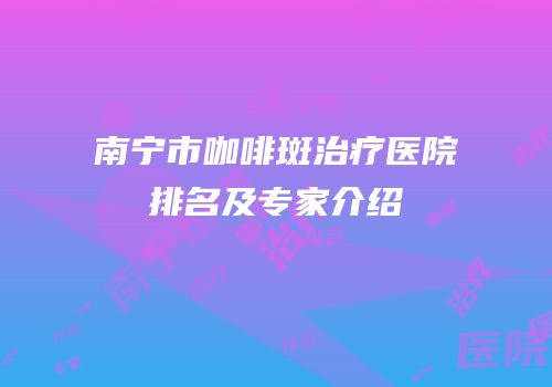 南宁市咖啡斑治疗医院排名及专家介绍