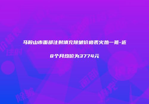 马鞍山市面部注射填充除皱价格表火热一览-近8个月均价为3774元