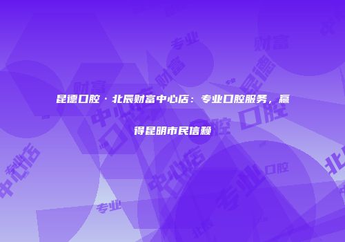 昆德口腔·北辰财富中心店：专业口腔服务，赢得昆明市民信赖
