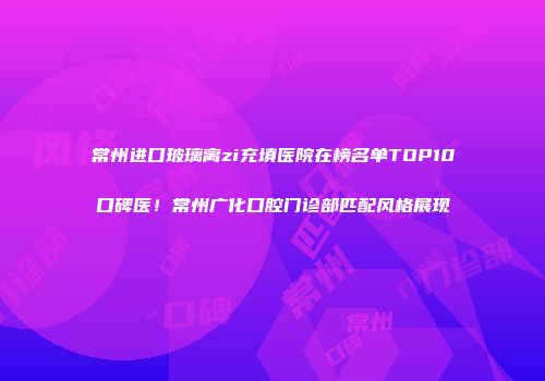 常州进口玻璃离zi充填医院在榜名单TOP10口碑医！常州广化口腔门诊部匹配风格展现