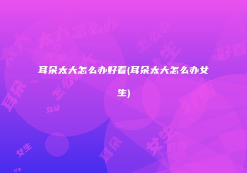 耳朵太大怎么办好看(耳朵太大怎么办女生)
