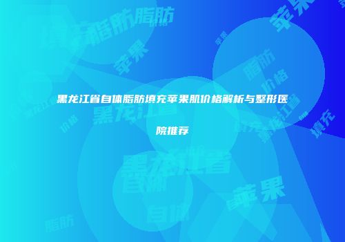 黑龙江省自体脂肪填充苹果肌价格解析与整形医院推荐
