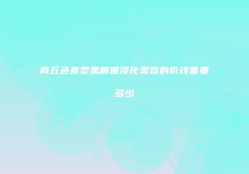 商丘色素型黑眼圈淡化美容的价钱需要多少