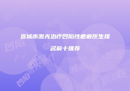 宣城市激光治疗凹陷性疤痕医生排名前十推荐